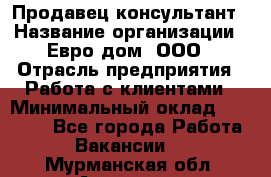 Продавец-консультант › Название организации ­ Евро-дом, ООО › Отрасль предприятия ­ Работа с клиентами › Минимальный оклад ­ 30 000 - Все города Работа » Вакансии   . Мурманская обл.,Апатиты г.